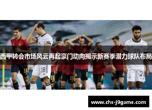 西甲转会市场风云再起豪门动向揭示新赛季潜力球队布局