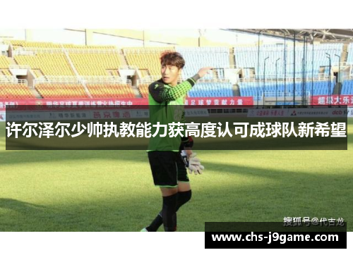 许尔泽尔少帅执教能力获高度认可成球队新希望